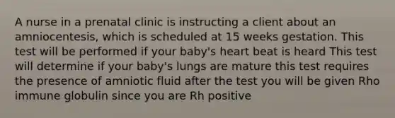 A nurse in a prenatal clinic is instructing a client about an amniocentesis, which is scheduled at 15 weeks gestation. This test will be performed if your baby's heart beat is heard This test will determine if your baby's lungs are mature this test requires the presence of amniotic fluid after the test you will be given Rho immune globulin since you are Rh positive