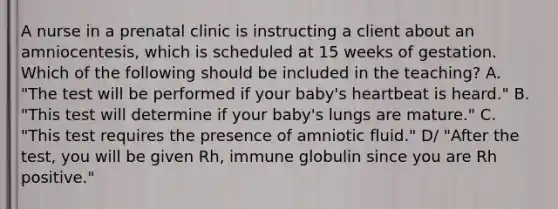 A nurse in a prenatal clinic is instructing a client about an amniocentesis, which is scheduled at 15 weeks of gestation. Which of the following should be included in the teaching? A. "The test will be performed if your baby's heartbeat is heard." B. "This test will determine if your baby's lungs are mature." C. "This test requires the presence of amniotic fluid." D/ "After the test, you will be given Rh, immune globulin since you are Rh positive."