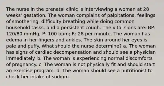 The nurse in the prenatal clinic is interviewing a woman at 28 weeks' gestation. The woman complains of palpitations, feelings of smothering, difficulty breathing while doing common household tasks, and a persistent cough. The vital signs are: BP: 120/80 mmHg; P: 100 bpm; R: 28 per minute. The woman has edema in her fingers and ankles. The skin around her eyes is pale and puffy. What should the nurse determine? a. The woman has signs of cardiac decompensation and should see a physician immediately. b. The woman is experiencing normal discomforts of pregnancy. c. The woman is not physically fit and should start an exercise program. d. The woman should see a nutritionist to check her intake of sodium.