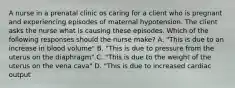 A nurse in a prenatal clinic os caring for a client who is pregnant and experiencing episodes of maternal hypotension. The client asks the nurse what is causing these episodes. Which of the following responses should the nurse make? A. "This is due to an increase in blood volume" B. "This is due to pressure from the uterus on the diaphragm" C. "This is due to the weight of the uterus on the vena cava" D. "This is due to increased cardiac output