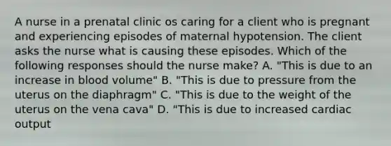 A nurse in a prenatal clinic os caring for a client who is pregnant and experiencing episodes of maternal hypotension. The client asks the nurse what is causing these episodes. Which of the following responses should the nurse make? A. "This is due to an increase in blood volume" B. "This is due to pressure from the uterus on the diaphragm" C. "This is due to the weight of the uterus on the vena cava" D. "This is due to increased cardiac output