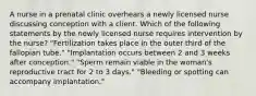 A nurse in a prenatal clinic overhears a newly licensed nurse discussing conception with a client. Which of the following statements by the newly licensed nurse requires intervention by the nurse? "Fertilization takes place in the outer third of the fallopian tube." "Implantation occurs between 2 and 3 weeks after conception." "Sperm remain viable in the woman's reproductive tract for 2 to 3 days." "Bleeding or spotting can accompany implantation."