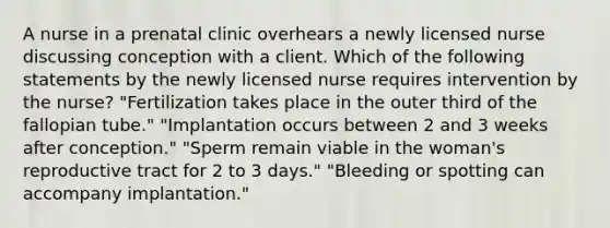 A nurse in a prenatal clinic overhears a newly licensed nurse discussing conception with a client. Which of the following statements by the newly licensed nurse requires intervention by the nurse? "Fertilization takes place in the outer third of the fallopian tube." "Implantation occurs between 2 and 3 weeks after conception." "Sperm remain viable in the woman's reproductive tract for 2 to 3 days." "Bleeding or spotting can accompany implantation."