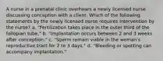 A nurse in a prenatal clinic overhears a newly licensed nurse discussing conception with a client. Which of the following statements by the newly licensed nurse requires intervention by the nurse? a. "Fertilization takes place in the outer third of the fallopian tube." b. "Implantation occurs between 2 and 3 weeks after conception." c. "Sperm remain viable in the woman's reproductive tract for 2 to 3 days." d. "Bleeding or spotting can accompany implantation."