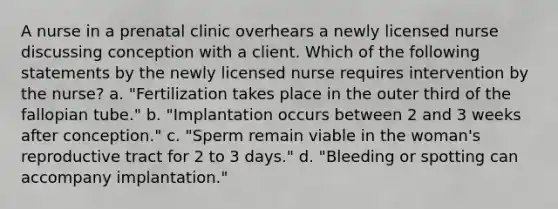 A nurse in a prenatal clinic overhears a newly licensed nurse discussing conception with a client. Which of the following statements by the newly licensed nurse requires intervention by the nurse? a. "Fertilization takes place in the outer third of the fallopian tube." b. "Implantation occurs between 2 and 3 weeks after conception." c. "Sperm remain viable in the woman's reproductive tract for 2 to 3 days." d. "Bleeding or spotting can accompany implantation."