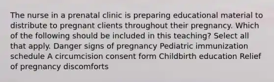 The nurse in a prenatal clinic is preparing educational material to distribute to pregnant clients throughout their pregnancy. Which of the following should be included in this ​teaching? Select all that apply. Danger signs of pregnancy Pediatric immunization schedule A circumcision consent form Childbirth education Relief of pregnancy discomforts