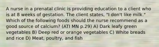 A nurse in a prenatal clinic is providing education to a client who is at 8 weeks of gestation. The client states, "I don't like milk." Which of the following foods should the nurse recommend as a good source of calcium? (ATI MN p.29) A) Dark leafy green vegetables B) Deep red or orange vegetables C) White breads and rice D) Meat, poultry, and fish