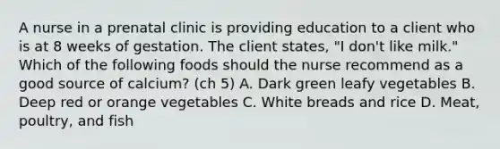 A nurse in a prenatal clinic is providing education to a client who is at 8 weeks of gestation. The client states, "I don't like milk." Which of the following foods should the nurse recommend as a good source of calcium? (ch 5) A. Dark green leafy vegetables B. Deep red or orange vegetables C. White breads and rice D. Meat, poultry, and fish