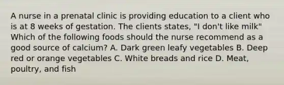 A nurse in a prenatal clinic is providing education to a client who is at 8 weeks of gestation. The clients states, "I don't like milk" Which of the following foods should the nurse recommend as a good source of calcium? A. Dark green leafy vegetables B. Deep red or orange vegetables C. White breads and rice D. Meat, poultry, and fish