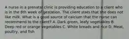 A nurse in a prenatal clinic is providing education to a client who is in the 8th week of gestation. The client stats that she does not like milk. What is a good source of calcium that the nurse can recommend to the client? A. Dark green, leafy vegetables B. Deep red or orange vegetables C. White breads and rice D. Meat, poultry, and fish