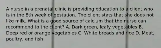 A nurse in a prenatal clinic is providing education to a client who is in the 8th week of gestation. The client stats that she does not like milk. What is a good source of calcium that the nurse can recommend to the client? A. Dark green, leafy vegetables B. Deep red or orange vegetables C. White breads and rice D. Meat, poultry, and fish