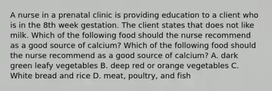 A nurse in a prenatal clinic is providing education to a client who is in the 8th week gestation. The client states that does not like milk. Which of the following food should the nurse recommend as a good source of calcium? Which of the following food should the nurse recommend as a good source of calcium? A. dark green leafy vegetables B. deep red or orange vegetables C. White bread and rice D. meat, poultry, and fish