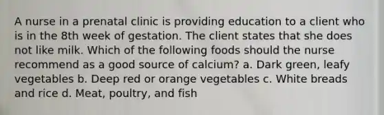 A nurse in a prenatal clinic is providing education to a client who is in the 8th week of gestation. The client states that she does not like milk. Which of the following foods should the nurse recommend as a good source of calcium? a. Dark green, leafy vegetables b. Deep red or orange vegetables c. White breads and rice d. Meat, poultry, and fish