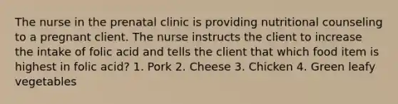 The nurse in the prenatal clinic is providing nutritional counseling to a pregnant client. The nurse instructs the client to increase the intake of folic acid and tells the client that which food item is highest in folic acid? 1. Pork 2. Cheese 3. Chicken 4. Green leafy vegetables