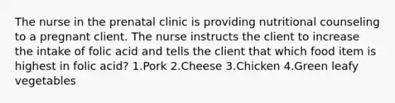 The nurse in the prenatal clinic is providing nutritional counseling to a pregnant client. The nurse instructs the client to increase the intake of folic acid and tells the client that which food item is highest in folic acid? 1.Pork 2.Cheese 3.Chicken 4.Green leafy vegetables