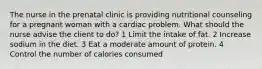 The nurse in the prenatal clinic is providing nutritional counseling for a pregnant woman with a cardiac problem. What should the nurse advise the client to do? 1 Limit the intake of fat. 2 Increase sodium in the diet. 3 Eat a moderate amount of protein. 4 Control the number of calories consumed