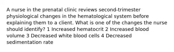 A nurse in the prenatal clinic reviews second-trimester physiological changes in the hematological system before explaining them to a client. What is one of the changes the nurse should identify? 1 Increased hematocrit 2 Increased blood volume 3 Decreased white blood cells 4 Decreased sedimentation rate