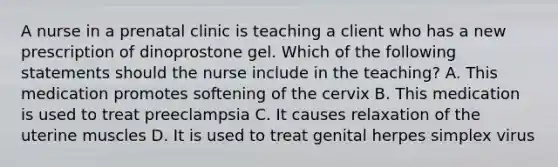 A nurse in a prenatal clinic is teaching a client who has a new prescription of dinoprostone gel. Which of the following statements should the nurse include in the teaching? A. This medication promotes softening of the cervix B. This medication is used to treat preeclampsia C. It causes relaxation of the uterine muscles D. It is used to treat genital herpes simplex virus