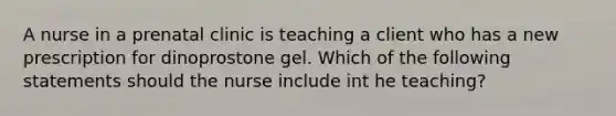 A nurse in a prenatal clinic is teaching a client who has a new prescription for dinoprostone gel. Which of the following statements should the nurse include int he teaching?