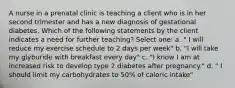 A nurse in a prenatal clinic is teaching a client who is in her second trimester and has a new diagnosis of gestational diabetes. Which of the following statements by the client indicates a need for further teaching? Select one: a. " I will reduce my exercise schedule to 2 days per week" b. "I will take my glyburide with breakfast every day" c. "I know I am at increased risk to develop type 2 diabetes after pregnancy." d. " I should limit my carbohydrates to 50% of caloric intake"