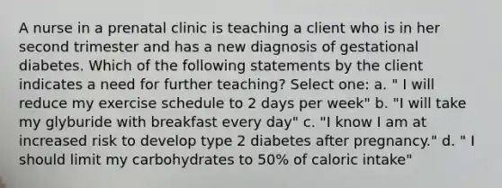 A nurse in a prenatal clinic is teaching a client who is in her second trimester and has a new diagnosis of gestational diabetes. Which of the following statements by the client indicates a need for further teaching? Select one: a. " I will reduce my exercise schedule to 2 days per week" b. "I will take my glyburide with breakfast every day" c. "I know I am at increased risk to develop type 2 diabetes after pregnancy." d. " I should limit my carbohydrates to 50% of caloric intake"