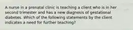 A nurse in a prenatal clinic is teaching a client who is in her second trimester and has a new diagnosis of gestational diabetes. Which of the following statements by the client indicates a need for further teaching?