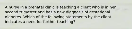 A nurse in a prenatal clinic is teaching a client who is in her second trimester and has a new diagnosis of gestational diabetes. Which of the following statements by the client indicates a need for further teaching?