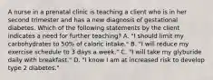 A nurse in a prenatal clinic is teaching a client who is in her second trimester and has a new diagnosis of gestational diabetes. Which of the following statements by the client indicates a need for further teaching? A. "I should limit my carbohydrates to 50% of caloric intake." B. "I will reduce my exercise schedule to 3 days a week." C. "I will take my glyburide daily with breakfast." D. "I know I am at increased risk to develop type 2 diabetes."