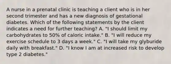 A nurse in a prenatal clinic is teaching a client who is in her second trimester and has a new diagnosis of gestational diabetes. Which of the following statements by the client indicates a need for further teaching? A. "I should limit my carbohydrates to 50% of caloric intake." B. "I will reduce my exercise schedule to 3 days a week." C. "I will take my glyburide daily with breakfast." D. "I know I am at increased risk to develop type 2 diabetes."