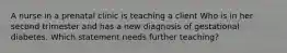 A nurse in a prenatal clinic is teaching a client Who is in her second trimester and has a new diagnosis of gestational diabetes. Which statement needs further teaching?