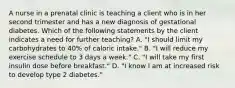 A nurse in a prenatal clinic is teaching a client who is in her second trimester and has a new diagnosis of gestational diabetes. Which of the following statements by the client indicates a need for further teaching? A. "I should limit my carbohydrates to 40% of caloric intake." B. "I will reduce my exercise schedule to 3 days a week." C. "I will take my first insulin dose before breakfast." D. "I know I am at increased risk to develop type 2 diabetes."