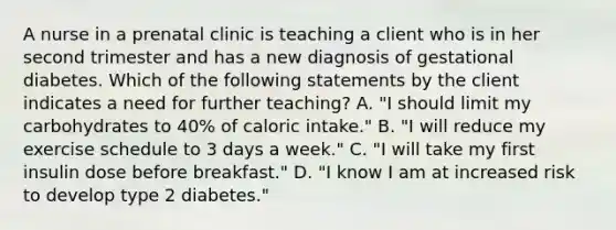 A nurse in a prenatal clinic is teaching a client who is in her second trimester and has a new diagnosis of gestational diabetes. Which of the following statements by the client indicates a need for further teaching? A. "I should limit my carbohydrates to 40% of caloric intake." B. "I will reduce my exercise schedule to 3 days a week." C. "I will take my first insulin dose before breakfast." D. "I know I am at increased risk to develop type 2 diabetes."