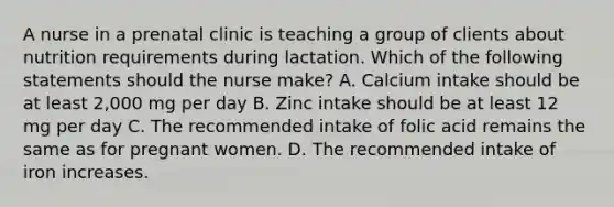 A nurse in a prenatal clinic is teaching a group of clients about nutrition requirements during lactation. Which of the following statements should the nurse make? A. Calcium intake should be at least 2,000 mg per day B. Zinc intake should be at least 12 mg per day C. The recommended intake of folic acid remains the same as for pregnant women. D. The recommended intake of iron increases.