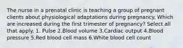 The nurse in a prenatal clinic is teaching a group of pregnant clients about physiological adaptations during pregnancy. Which are increased during the first trimester of pregnancy? Select all that apply. 1. Pulse 2.Blood volume 3.Cardiac output 4.Blood pressure 5.Red blood cell mass 6.White blood cell count