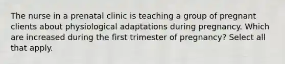 The nurse in a prenatal clinic is teaching a group of pregnant clients about physiological adaptations during pregnancy. Which are increased during the first trimester of pregnancy? Select all that apply.