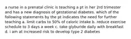 a nurse in a prenatal clinic is teaching a pt in her 2rd trimester and has a new diagnosis of gestational diabetes. which of the following statements by the pt indicates the need for further teaching a. limit carbs to 50% of caloric intake b. reduce exercise schedule to 3 days a week c. take glyburide daily with breakfast d. i am at increased risk to develop type 2 diabetes