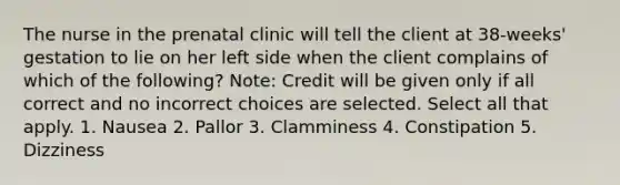 The nurse in the prenatal clinic will tell the client at 38-weeks' gestation to lie on her left side when the client complains of which of the following? Note: Credit will be given only if all correct and no incorrect choices are selected. Select all that apply. 1. Nausea 2. Pallor 3. Clamminess 4. Constipation 5. Dizziness