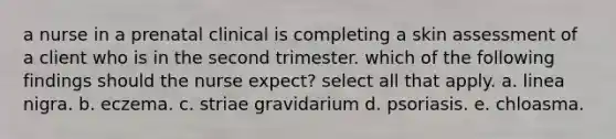 a nurse in a prenatal clinical is completing a skin assessment of a client who is in the second trimester. which of the following findings should the nurse expect? select all that apply. a. linea nigra. b. eczema. c. striae gravidarium d. psoriasis. e. chloasma.