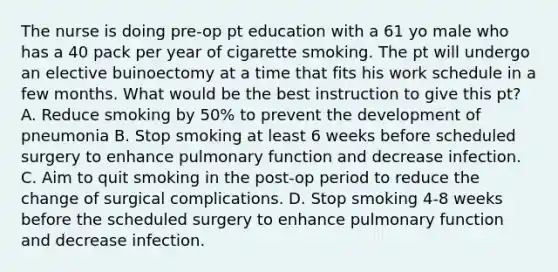 The nurse is doing pre-op pt education with a 61 yo male who has a 40 pack per year of cigarette smoking. The pt will undergo an elective buinoectomy at a time that fits his work schedule in a few months. What would be the best instruction to give this pt? A. Reduce smoking by 50% to prevent the development of pneumonia B. Stop smoking at least 6 weeks before scheduled surgery to enhance pulmonary function and decrease infection. C. Aim to quit smoking in the post-op period to reduce the change of surgical complications. D. Stop smoking 4-8 weeks before the scheduled surgery to enhance pulmonary function and decrease infection.