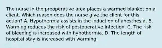 The nurse in the preoperative area places a warmed blanket on a client. Which reason does the nurse give the client for this action? A. Hypothermia assists in the induction of anesthesia. B. Warming reduces the risk of postoperative infection. C. The risk of bleeding is increased with hypothermia. D. The length of hospital stay is increased with warming.