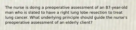 The nurse is doing a preoperative assessment of an 87-year-old man who is slated to have a right lung lobe resection to treat lung cancer. What underlying principle should guide the nurse's preoperative assessment of an elderly client?