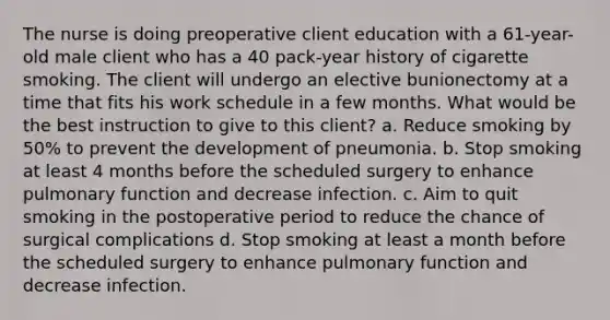 The nurse is doing preoperative client education with a 61-year-old male client who has a 40 pack-year history of cigarette smoking. The client will undergo an elective bunionectomy at a time that fits his work schedule in a few months. What would be the best instruction to give to this client? a. Reduce smoking by 50% to prevent the development of pneumonia. b. Stop smoking at least 4 months before the scheduled surgery to enhance pulmonary function and decrease infection. c. Aim to quit smoking in the postoperative period to reduce the chance of surgical complications d. Stop smoking at least a month before the scheduled surgery to enhance pulmonary function and decrease infection.