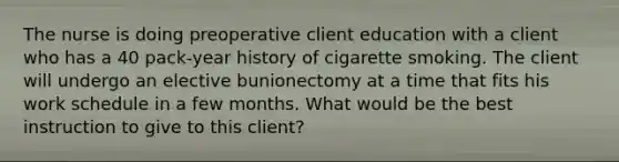 The nurse is doing preoperative client education with a client who has a 40 pack-year history of cigarette smoking. The client will undergo an elective bunionectomy at a time that fits his work schedule in a few months. What would be the best instruction to give to this client?