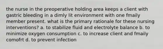 the nurse in the preoperative holding area keeps a client with gastric bleeding in a dimly lit environment with one fmaily member present. what is the primary rationale for these nursing interventions? a. to stabilize fluid and electrolyte balance b. to minimize oxygen consumption c. to increase client and fmaily comofrt d. to prevent infection