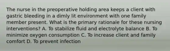 The nurse in the preoperative holding area keeps a client with gastric bleeding in a dimly lit environment with one family member present. What is the primary rationale for these nursing interventions? A. To stabilize fluid and electrolyte balance B. To minimize oxygen consumption C. To increase client and family comfort D. To prevent infection