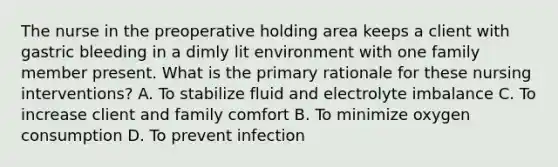 The nurse in the preoperative holding area keeps a client with gastric bleeding in a dimly lit environment with one family member present. What is the primary rationale for these nursing interventions? A. To stabilize fluid and electrolyte imbalance C. To increase client and family comfort B. To minimize oxygen consumption D. To prevent infection