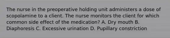 The nurse in the preoperative holding unit administers a dose of scopolamine to a client. The nurse monitors the client for which common side effect of the medication? A. Dry mouth B. Diaphoresis C. Excessive urination D. Pupillary constriction