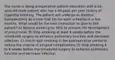 The nurse is doing preoperative patient education with a 61-year-old male patient who has a 40-pack per year history of cigarette smoking. The patient will undergo an elective bunionectomy at a time that fits his work schedule in a few months. What would be the best instruction to give to this patient? A) Reduce smoking by 50% to prevent the development of pneumonia. B) Stop smoking at least 6 weeks before the scheduled surgery to enhance pulmonary function and decrease infection. C) Aim to quit smoking in the postoperative period to reduce the chance of surgical complications D) Stop smoking 4 to 8 weeks before the scheduled surgery to enhance pulmonary function and decrease infection.