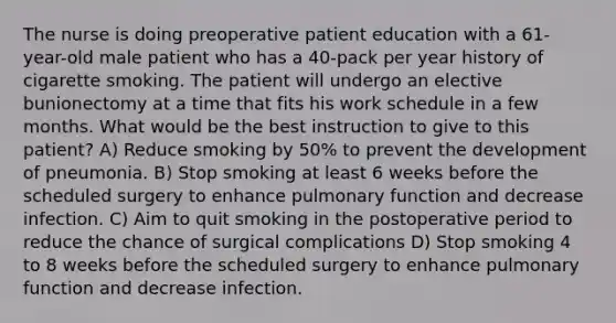 The nurse is doing preoperative patient education with a 61-year-old male patient who has a 40-pack per year history of cigarette smoking. The patient will undergo an elective bunionectomy at a time that fits his work schedule in a few months. What would be the best instruction to give to this patient? A) Reduce smoking by 50% to prevent the development of pneumonia. B) Stop smoking at least 6 weeks before the scheduled surgery to enhance pulmonary function and decrease infection. C) Aim to quit smoking in the postoperative period to reduce the chance of surgical complications D) Stop smoking 4 to 8 weeks before the scheduled surgery to enhance pulmonary function and decrease infection.