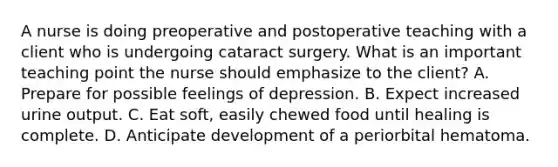 A nurse is doing preoperative and postoperative teaching with a client who is undergoing cataract surgery. What is an important teaching point the nurse should emphasize to the client? A. Prepare for possible feelings of depression. B. Expect increased urine output. C. Eat soft, easily chewed food until healing is complete. D. Anticipate development of a periorbital hematoma.